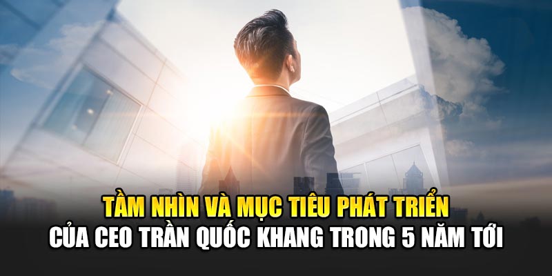 Tầm nhìn và mục tiêu phát triển của CEO Trần Quốc Khang trong 5 năm tới